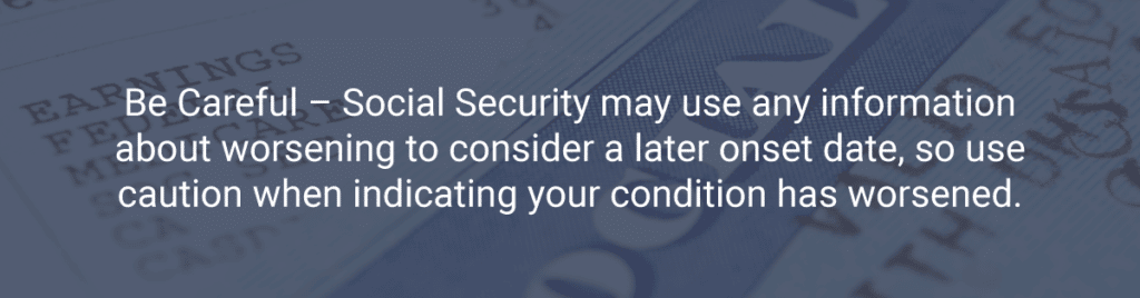 Be Careful – Social Security may use any information about worsening to consider a later onset date, so use caution when indicating your condition has worsened.