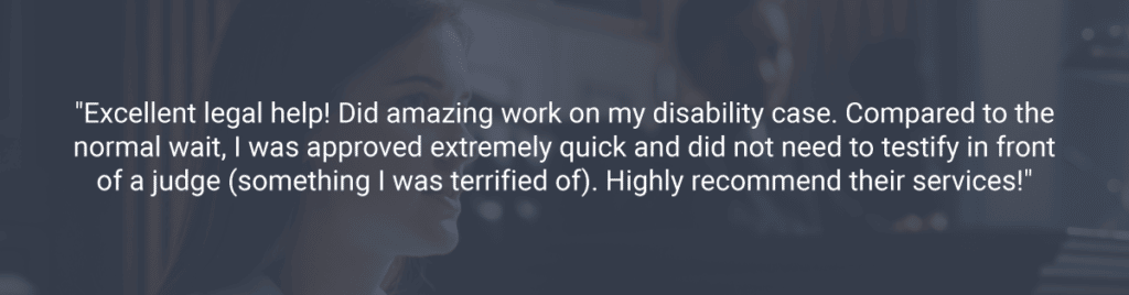 "Excellent legal help! Did amazing work on my disability case. Compared to the normal wait, I was approved extremely quick and did not need to testify in front of a judge (something I was terrified of). Highly recommend their services!"