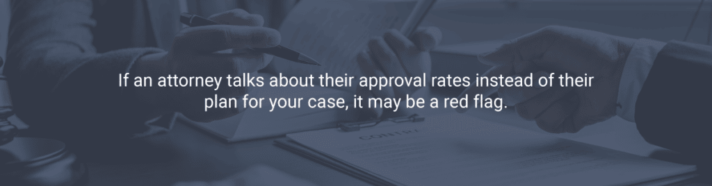 If an attorney talks about their approval rates instead of their plan for your case, it may be a red flag.