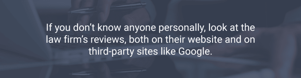 If you don’t know anyone personally, look at the law firm’s reviews, both on their website and on third-party sites like Google.