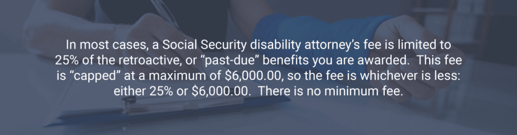 In most cases, a Social Security disability attorney’s fee is limited to 25% of the retroactive, or “past-due” benefits you are awarded.  This fee is “capped” at a maximum of $6,000.00, so the fee is whichever is less: either 25% or $6,000.00.  There is no minimum fee.