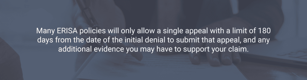 Many ERISA policies will only allow a single appeal with a limit of 180 days from the date of the initial denial to submit that appeal, and any additional evidence you may have to support your claim.
