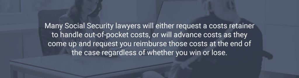 Many Social Security lawyers will either request a costs retainer to handle out-of-pocket costs, or will advance costs as they come up and request you reimburse those costs at the end of the case regardless of whether you win or lose.
