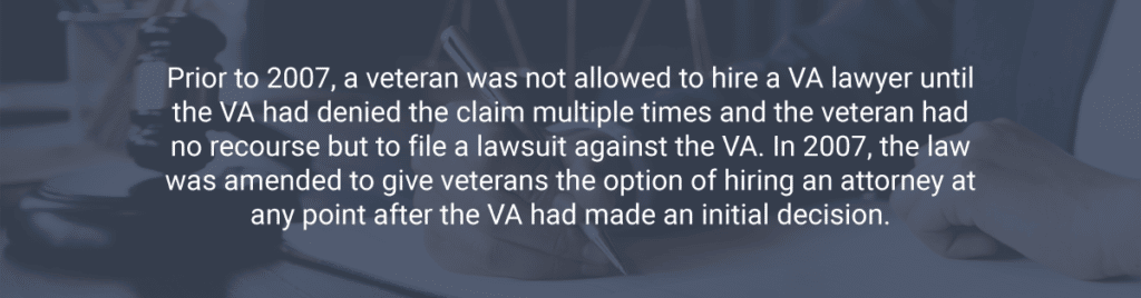Prior to 2007, a veteran was not allowed to hire a VA lawyer until the VA had denied the claim multiple times and the veteran had no recourse but to file a lawsuit against the VA. In 2007, the law was amended to give veterans the option of hiring an attorney at any point after the VA had made an initial decision.