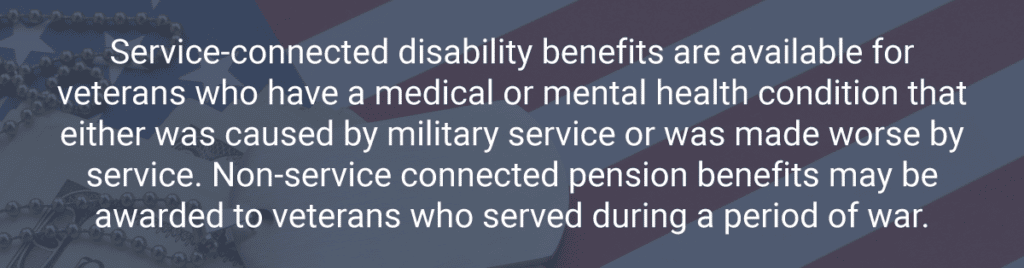 Service-connected disability benefits are available for veterans who have a medical or mental health condition that either was caused by military service or was made worse by service. Non-service connected pension benefits may be awarded to veterans who served during a period of war.