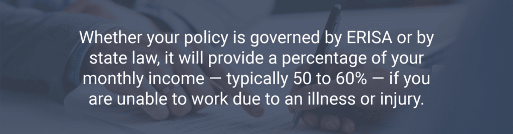 Whether your policy is governed by ERISA or by state law, it will provide a percentage of your monthly income — typically 50 to 60% — if you are unable to work due to an illness or injury.