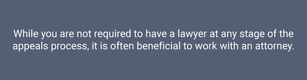 While you are not required to have a lawyer at any stage of the appeals process, it is often beneficial to work with an attorney.
