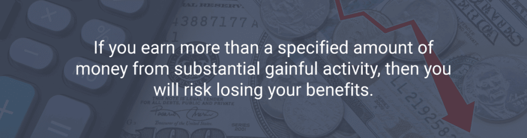 If you earn more than a specified amount of money from substantial gainful activity, then you will risk losing your benefits.